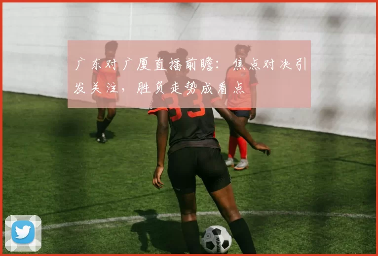 广东对广厦直播前瞻：焦点对决引发关注，胜负走势成看点