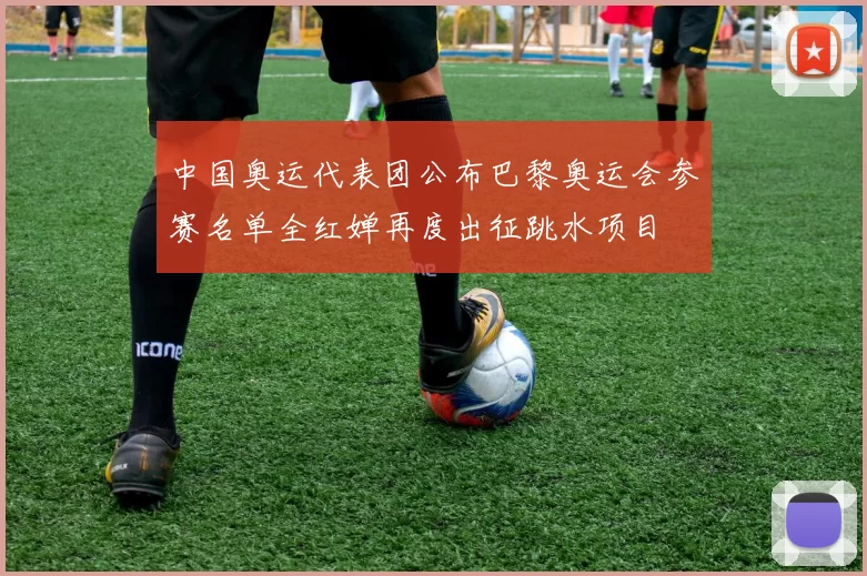 中国奥运代表团公布巴黎奥运会参赛名单全红婵再度出征跳水项目