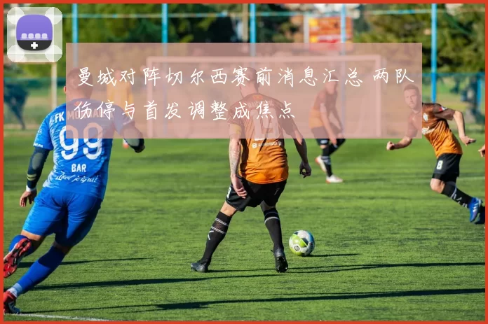 曼城对阵切尔西赛前消息汇总 两队伤停与首发调整成焦点