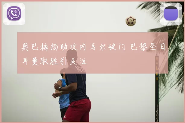 奥巴梅扬助攻内马尔破门 巴黎圣日耳曼取胜引关注